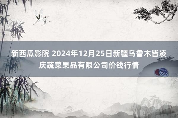 新西瓜影院 2024年12月25日新疆乌鲁木皆凌庆蔬菜果品有限公司价钱行情