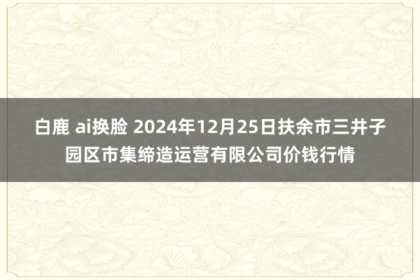 白鹿 ai换脸 2024年12月25日扶余市三井子园区市集缔造运营有限公司价钱行情