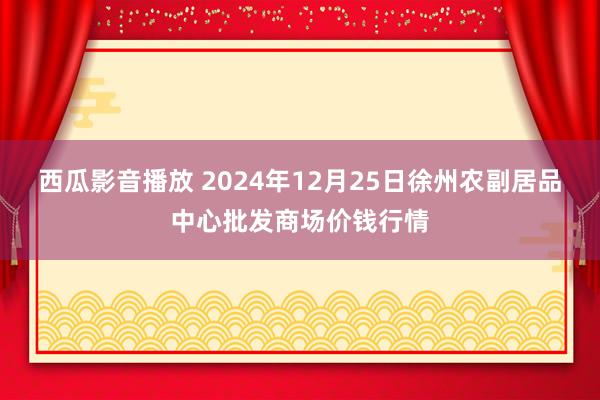 西瓜影音播放 2024年12月25日徐州农副居品中心批发商场价钱行情