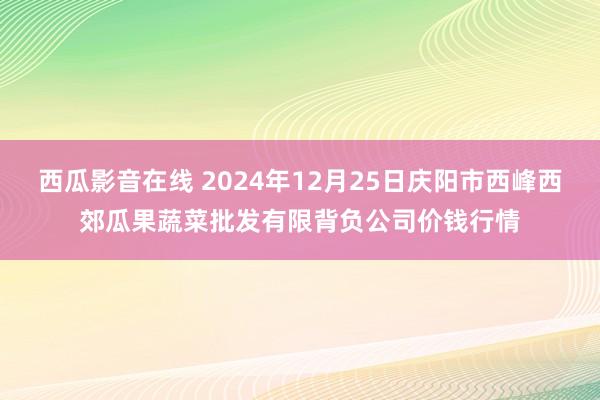 西瓜影音在线 2024年12月25日庆阳市西峰西郊瓜果蔬菜批发有限背负公司价钱行情