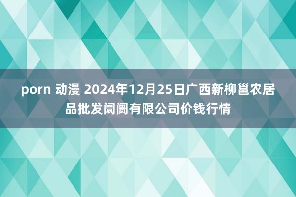 porn 动漫 2024年12月25日广西新柳邕农居品批发阛阓有限公司价钱行情