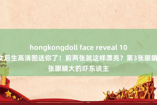 hongkongdoll face reveal 100张画室专用女后生高清图送你了！前两张就这样漂亮？第3张眼睛大的吓东谈主