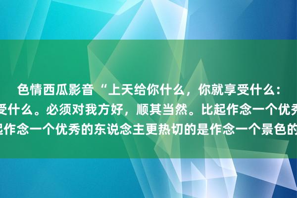 色情西瓜影音 “上天给你什么，你就享受什么：上天拿走什么，你就经受什么。必须对我方好，顺其当然。比起作念一个优秀的东说念主更热切的是作念一个景色的东说念主。”