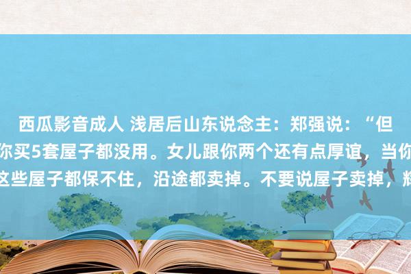 西瓜影音成人 浅居后山东说念主：郑强说：“但凡女儿不总结的方位，你买5套屋子都没用。女儿跟你两个还有点厚谊，当你到孙子那一代，你这些屋子都保不住，沿途都卖掉。不要说屋子卖掉，辉煌节你在地下比较一身，这个坟是守不外四...