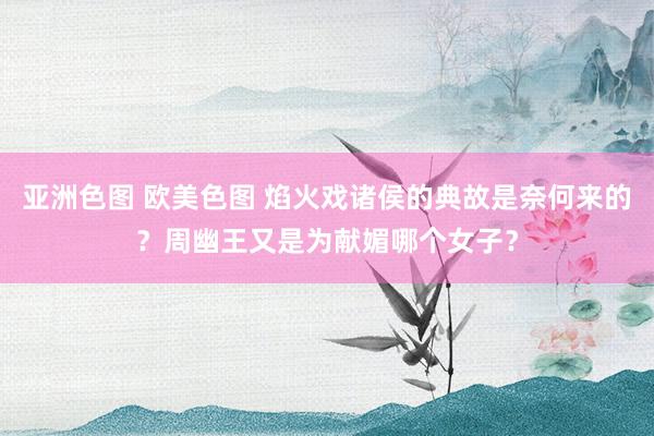 亚洲色图 欧美色图 焰火戏诸侯的典故是奈何来的？周幽王又是为献媚哪个女子？