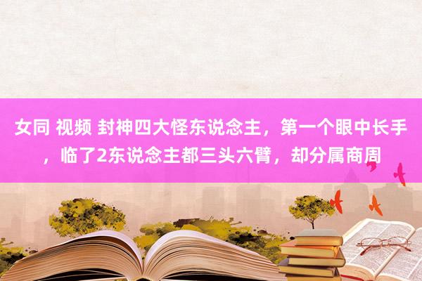 女同 视频 封神四大怪东说念主，第一个眼中长手，临了2东说念主都三头六臂，却分属商周