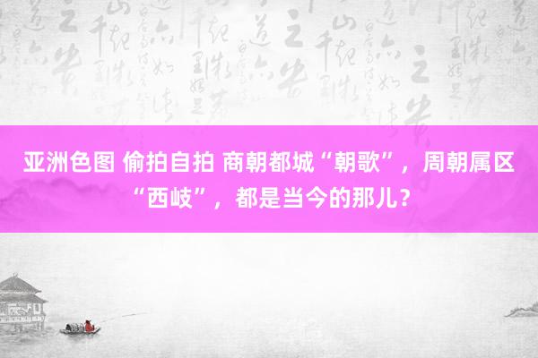 亚洲色图 偷拍自拍 商朝都城“朝歌”，周朝属区“西岐”，都是当今的那儿？