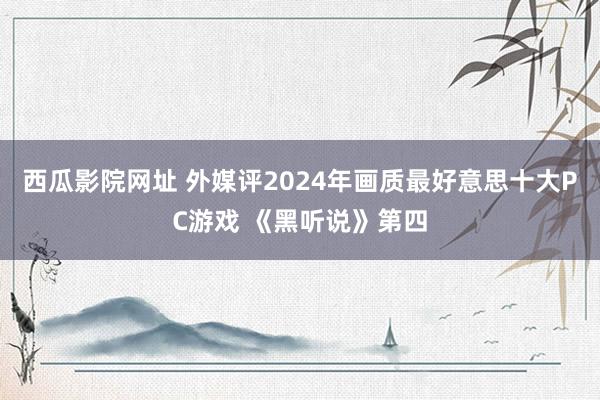 西瓜影院网址 外媒评2024年画质最好意思十大PC游戏 《黑听说》第四