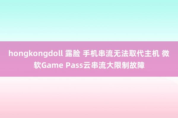 hongkongdoll 露脸 手机串流无法取代主机 微软Game Pass云串流大限制故障