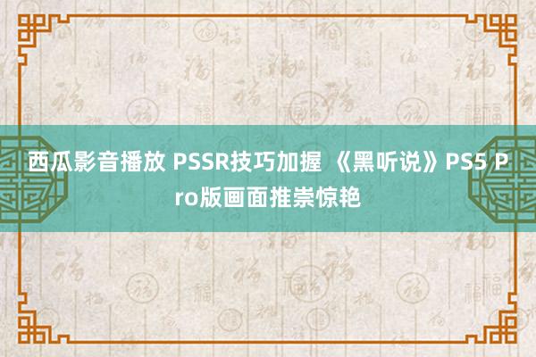 西瓜影音播放 PSSR技巧加握 《黑听说》PS5 Pro版画面推崇惊艳