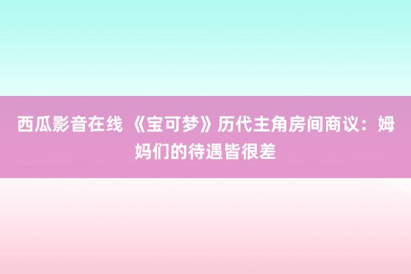 西瓜影音在线 《宝可梦》历代主角房间商议：姆妈们的待遇皆很差