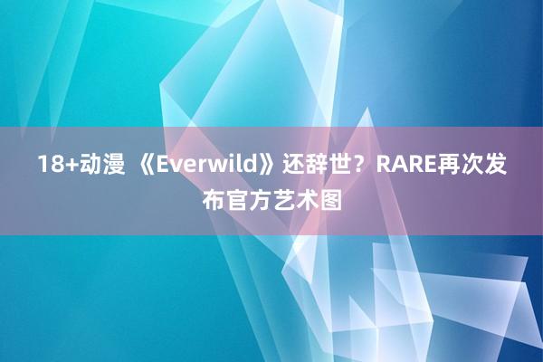 18+动漫 《Everwild》还辞世？RARE再次发布官方艺术图