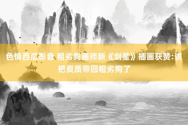 色情西瓜影音 粗劣狗画师新《剑星》插画获赞:该把资质带回粗劣狗了