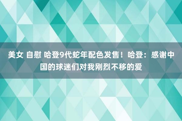 美女 自慰 哈登9代蛇年配色发售！哈登：感谢中国的球迷们对我刚烈不移的爱