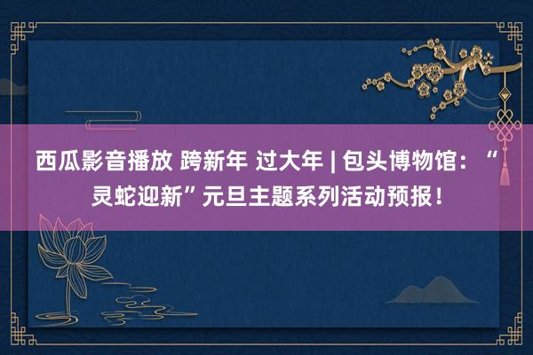 西瓜影音播放 跨新年 过大年 | 包头博物馆：“灵蛇迎新”元旦主题系列活动预报！