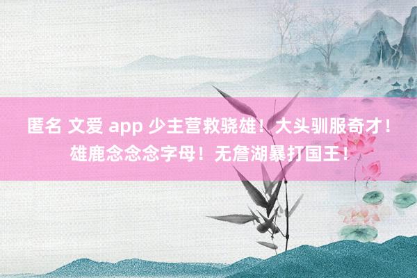 匿名 文爱 app 少主营救骁雄！大头驯服奇才！雄鹿念念念字母！无詹湖暴打国王！