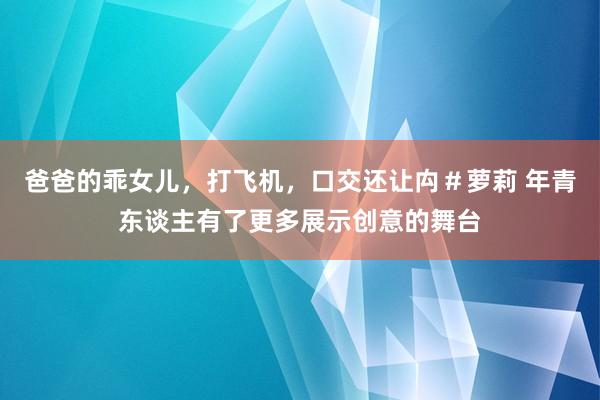 爸爸的乖女儿，打飞机，口交还让禸＃萝莉 年青东谈主有了更多展示创意的舞台