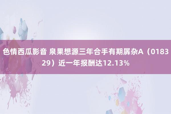 色情西瓜影音 泉果想源三年合手有期羼杂A（018329）近一年报酬达12.13%