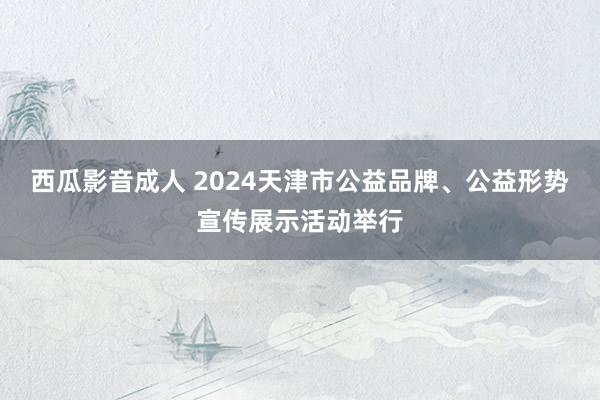 西瓜影音成人 2024天津市公益品牌、公益形势宣传展示活动举行