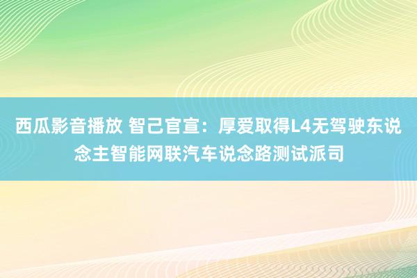 西瓜影音播放 智己官宣：厚爱取得L4无驾驶东说念主智能网联汽车说念路测试派司