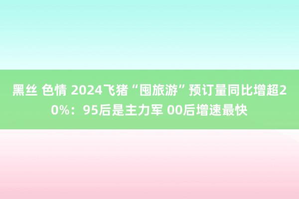 黑丝 色情 2024飞猪“囤旅游”预订量同比增超20%：95后是主力军 00后增速最快