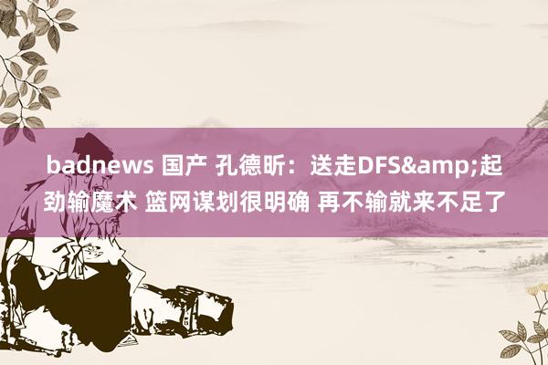 badnews 国产 孔德昕：送走DFS&起劲输魔术 篮网谋划很明确 再不输就来不足了