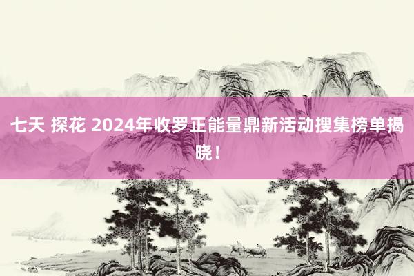 七天 探花 2024年收罗正能量鼎新活动搜集榜单揭晓！