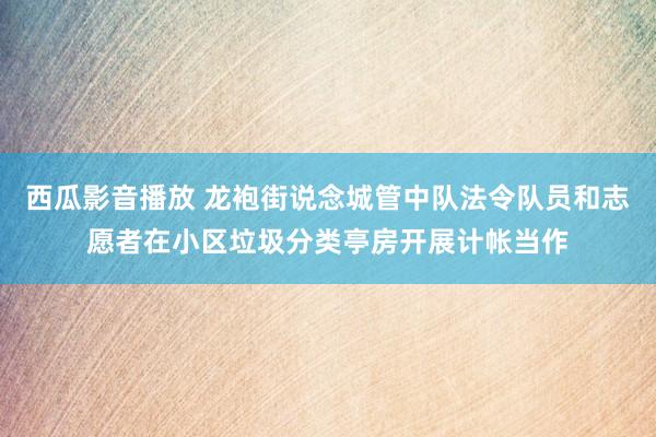 西瓜影音播放 龙袍街说念城管中队法令队员和志愿者在小区垃圾分类亭房开展计帐当作