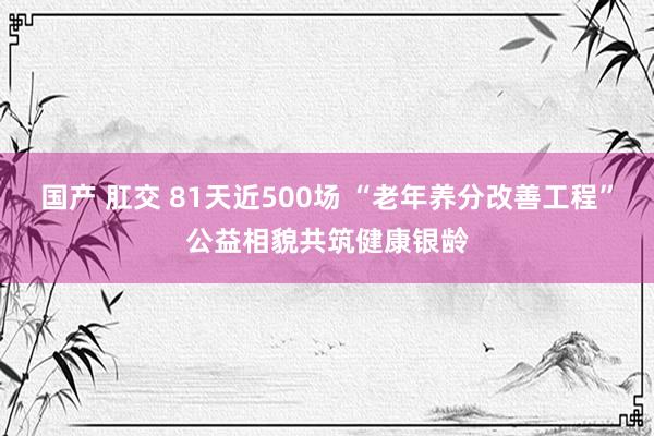 国产 肛交 81天近500场 “老年养分改善工程”公益相貌共筑健康银龄