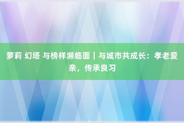 萝莉 幻塔 与榜样濒临面｜与城市共成长：孝老爱亲，传承良习