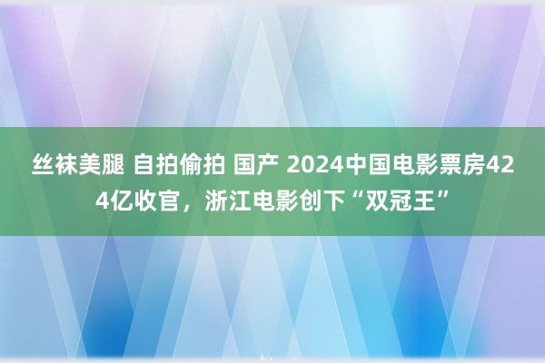 丝袜美腿 自拍偷拍 国产 2024中国电影票房424亿收官，浙江电影创下“双冠王”