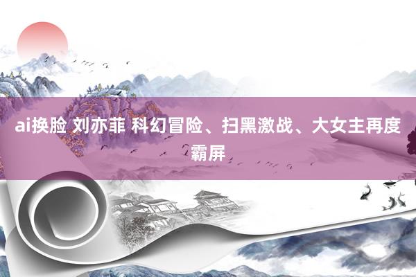 ai换脸 刘亦菲 科幻冒险、扫黑激战、大女主再度霸屏