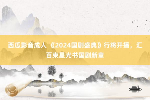 西瓜影音成人 《2024国剧盛典》行将开播，汇百束星光书国剧新章