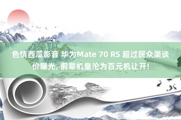 色情西瓜影音 华为Mate 70 RS 超过民众渠谈价曝光， 前辈机皇沦为百元机让开!