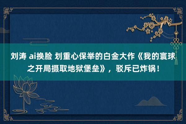 刘涛 ai换脸 划重心保举的白金大作《我的寰球之开局摄取地狱堡垒》，驳斥已炸锅！