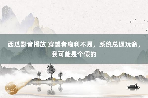 西瓜影音播放 穿越者赢利不易，系统总逼玩命，我可能是个假的