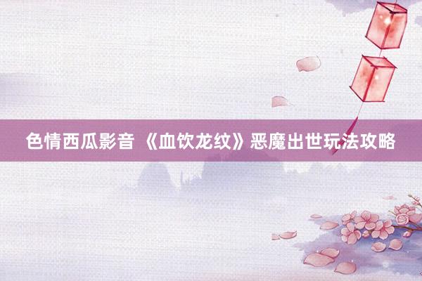 色情西瓜影音 《血饮龙纹》恶魔出世玩法攻略