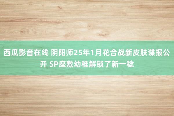 西瓜影音在线 阴阳师25年1月花合战新皮肤谍报公开 SP座敷幼稚解锁了新一稔