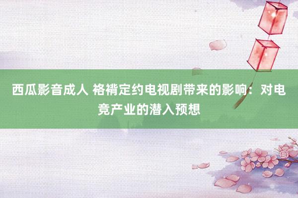 西瓜影音成人 袼褙定约电视剧带来的影响：对电竞产业的潜入预想