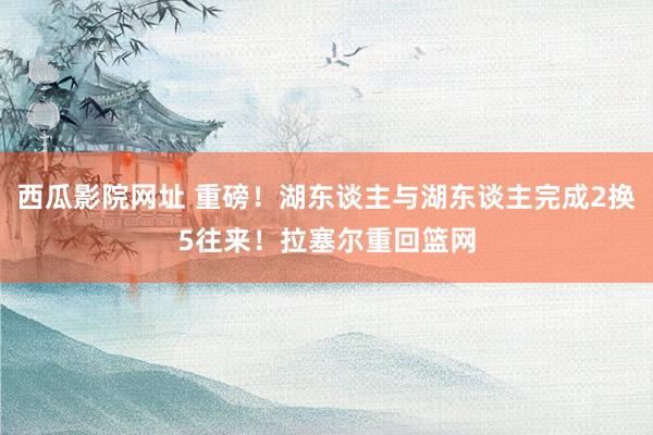 西瓜影院网址 重磅！湖东谈主与湖东谈主完成2换5往来！拉塞尔重回篮网