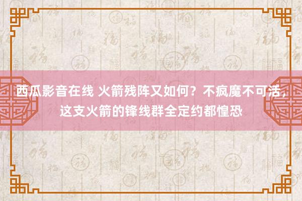 西瓜影音在线 火箭残阵又如何？不疯魔不可活，这支火箭的锋线群全定约都惶恐