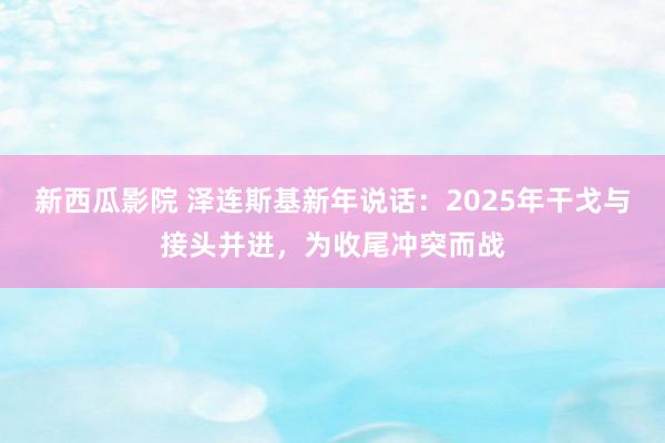 新西瓜影院 泽连斯基新年说话：2025年干戈与接头并进，为收尾冲突而战