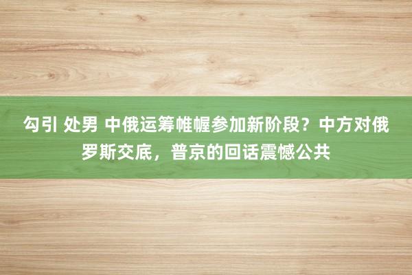 勾引 处男 中俄运筹帷幄参加新阶段？中方对俄罗斯交底，普京的回话震憾公共