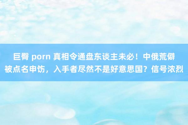 巨臀 porn 真相令通盘东谈主未必！中俄荒僻被点名申饬，入手者尽然不是好意思国？信号浓烈