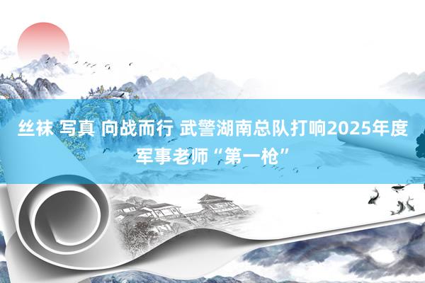 丝袜 写真 向战而行 武警湖南总队打响2025年度军事老师“第一枪”