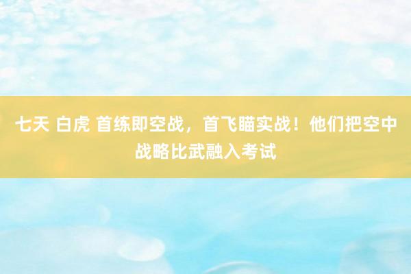 七天 白虎 首练即空战，首飞瞄实战！他们把空中战略比武融入考试