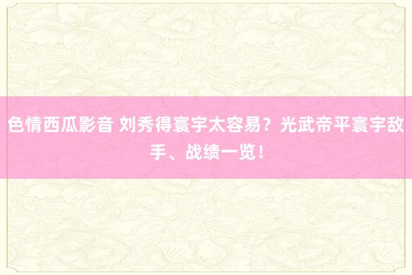 色情西瓜影音 刘秀得寰宇太容易？光武帝平寰宇敌手、战绩一览！