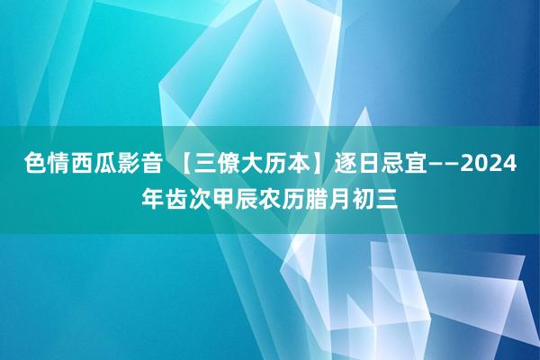 色情西瓜影音 【三僚大历本】逐日忌宜——2024年齿次甲辰农历腊月初三