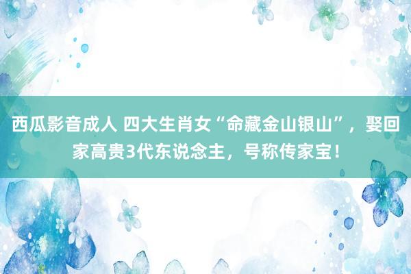 西瓜影音成人 四大生肖女“命藏金山银山”，娶回家高贵3代东说念主，号称传家宝！