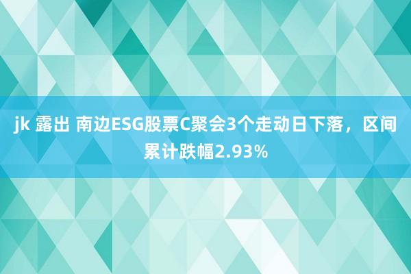 jk 露出 南边ESG股票C聚会3个走动日下落，区间累计跌幅2.93%